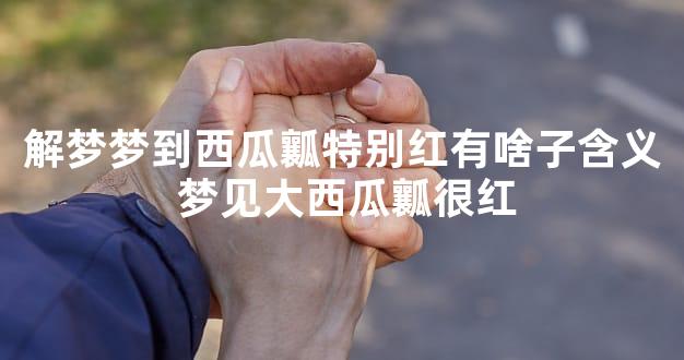 解梦梦到西瓜瓤特别红有啥子含义 梦见大西瓜瓤很红